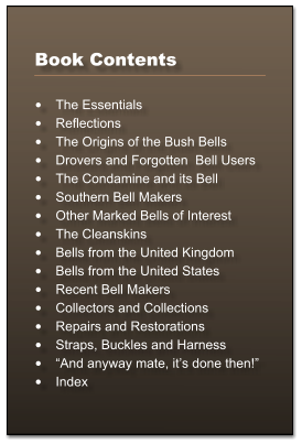 Book Contents  	The Essentials 	Reflections 	The Origins of the Bush Bells 	Drovers and Forgotten  Bell Users 	The Condamine and its Bell 	Southern Bell Makers 	Other Marked Bells of Interest 	The Cleanskins 	Bells from the United Kingdom 	Bells from the United States 	Recent Bell Makers 	Collectors and Collections 	Repairs and Restorations 	Straps, Buckles and Harness 	And anyway mate, its done then! 	Index