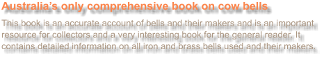 Australias only comprehensive book on cow bells  This book is an accurate account of bells and their makers and is an important resource for collectors and a very interesting book for the general reader. It contains detailed information on all iron and brass bells used and their makers.