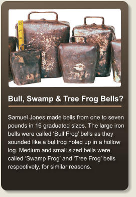 Bull, Swamp & Tree Frog Bells?  Samuel Jones made bells from one to seven pounds in 16 graduated sizes. The large iron bells were called Bull Frog bells as they sounded like a bullfrog holed up in a hollow log. Medium and small sized bells were called Swamp Frog and Tree Frog bells respectively, for similar reasons.